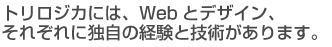 トリロジカには、Webとデザイン、それぞれに独自の経験と技術があります。